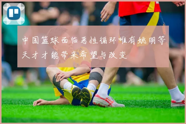 中国篮球面临恶性循环唯有姚明等天才才能带来希望与改变