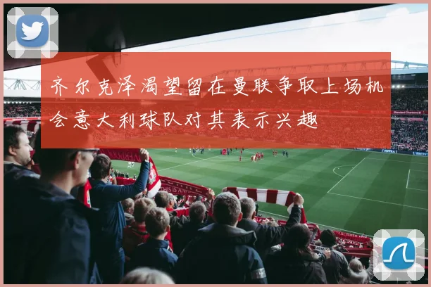 齐尔克泽渴望留在曼联争取上场机会意大利球队对其表示兴趣