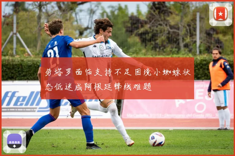劳塔罗面临支持不足困境小蜘蛛状态低迷成阿根廷锋线难题