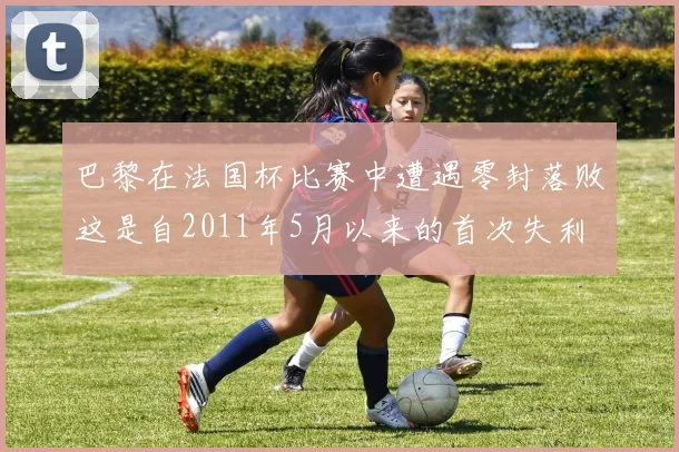 巴黎在法国杯比赛中遭遇零封落败这是自2011年5月以来的首次失利