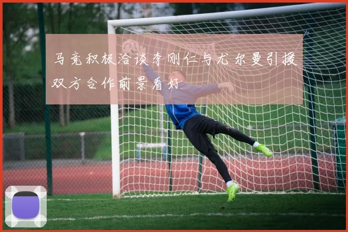 马竞积极洽谈李刚仁与尤尔曼引援双方合作前景看好