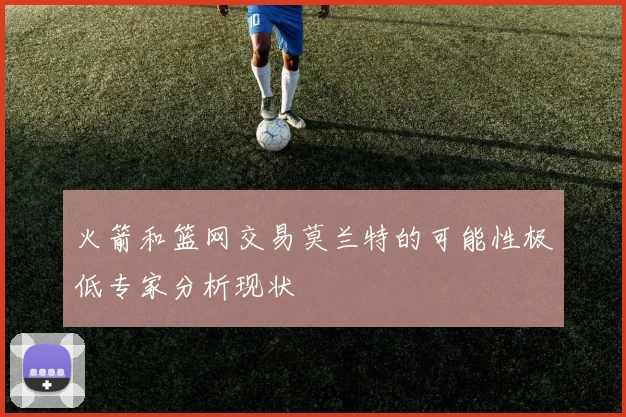 火箭和篮网交易莫兰特的可能性极低专家分析现状