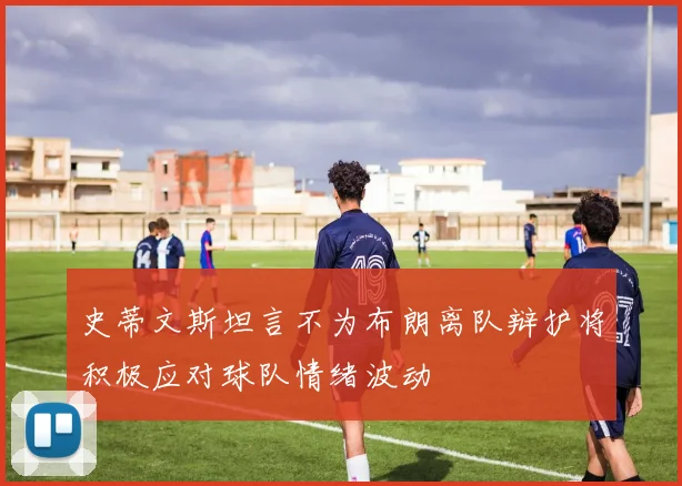 史蒂文斯坦言不为布朗离队辩护将积极应对球队情绪波动