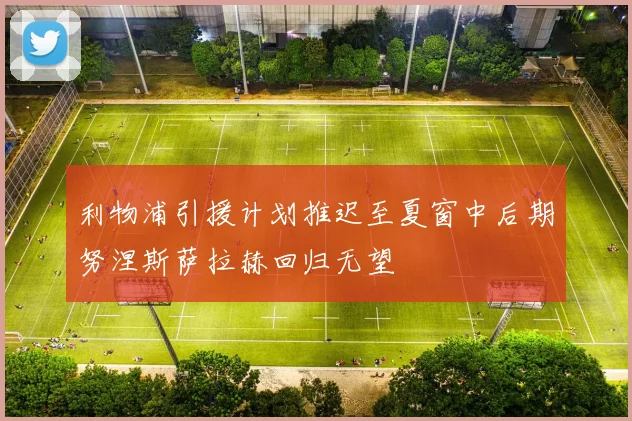利物浦引援计划推迟至夏窗中后期努涅斯萨拉赫回归无望