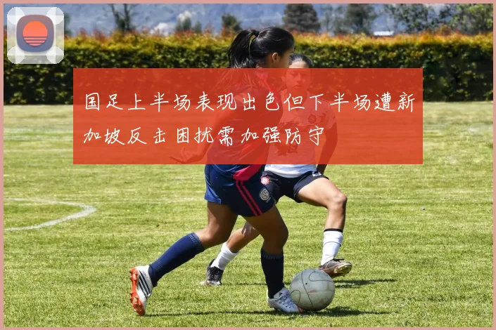 国足上半场表现出色但下半场遭新加坡反击困扰需加强防守