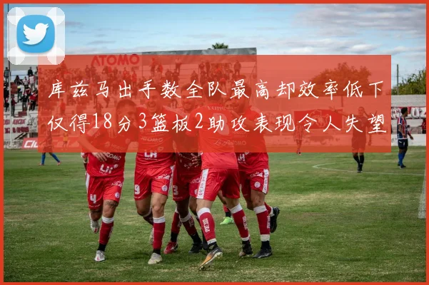 库兹马出手数全队最高却效率低下仅得18分3篮板2助攻表现令人失望