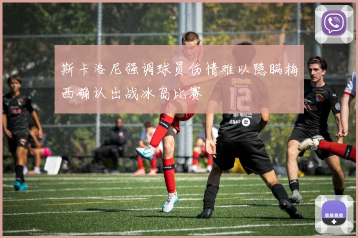 斯卡洛尼强调球员伤情难以隐瞒梅西确认出战冰岛比赛