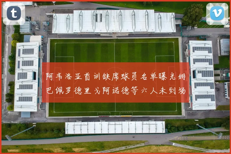 阿韦洛亚首训缺席球员名单曝光姆巴佩罗德里戈阿诺德等六人未到场