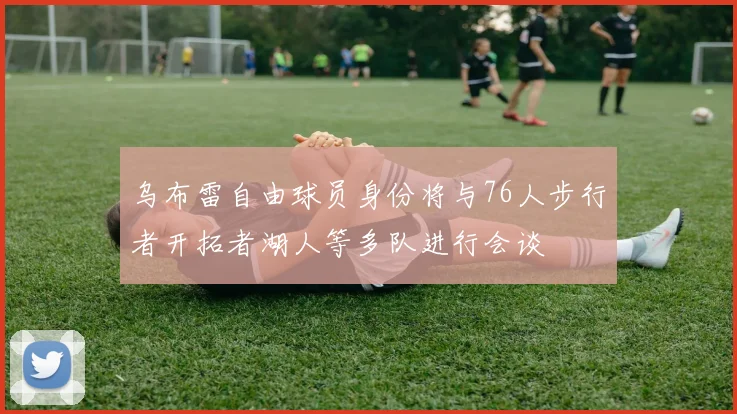 乌布雷自由球员身份将与76人步行者开拓者湖人等多队进行会谈