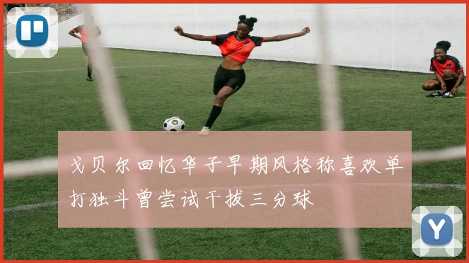戈贝尔回忆华子早期风格称喜欢单打独斗曾尝试干拔三分球