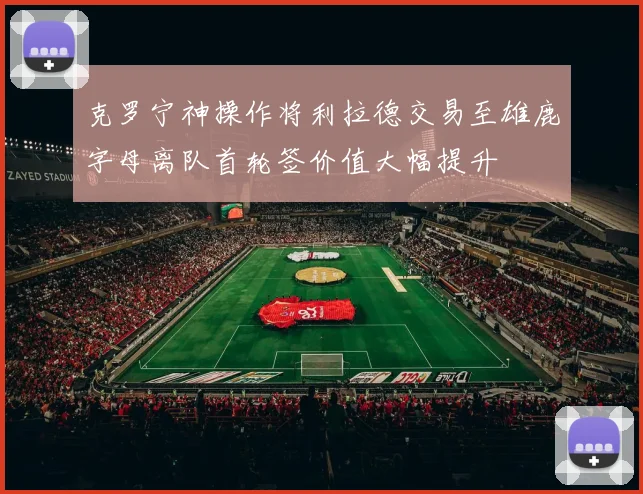 克罗宁神操作将利拉德交易至雄鹿字母离队首轮签价值大幅提升
