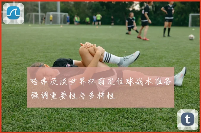 哈弗茨谈世界杯前定位球战术准备强调重要性与多样性