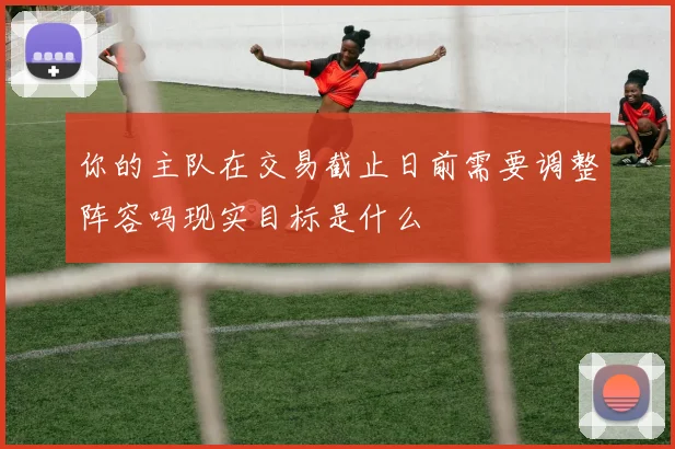 你的主队在交易截止日前需要调整阵容吗现实目标是什么