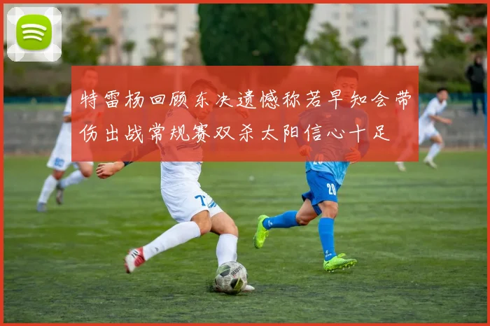 特雷杨回顾东决遗憾称若早知会带伤出战常规赛双杀太阳信心十足