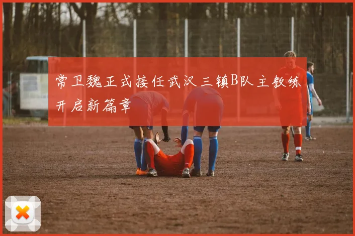 常卫魏正式接任武汉三镇B队主教练开启新篇章