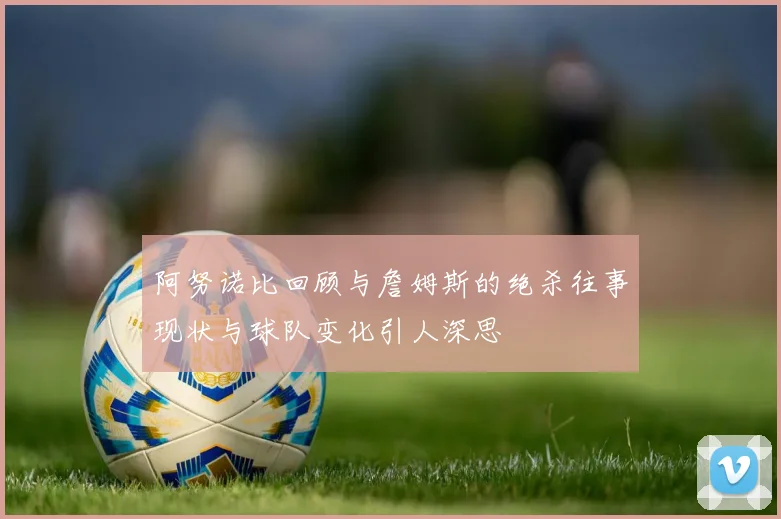 阿努诺比回顾与詹姆斯的绝杀往事现状与球队变化引人深思