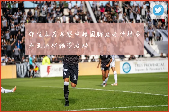 邵佳本周考察中超国脚后赴沙特参加亚洲杯抽签活动