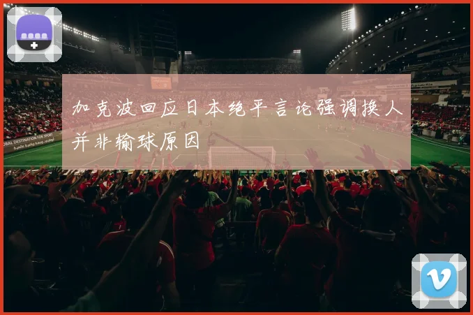 加克波回应日本绝平言论强调换人并非输球原因