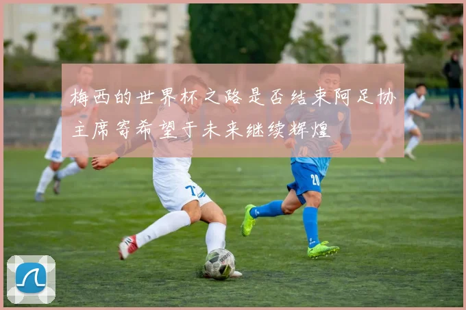 梅西的世界杯之路是否结束阿足协主席寄希望于未来继续辉煌